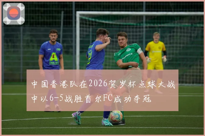 中国香港队在2026贺岁杯点球大战中以6-5战胜首尔FC成功夺冠