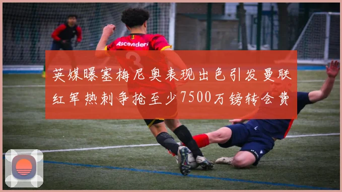 英媒曝塞梅尼奥表现出色引发曼联红军热刺争抢至少7500万镑转会费