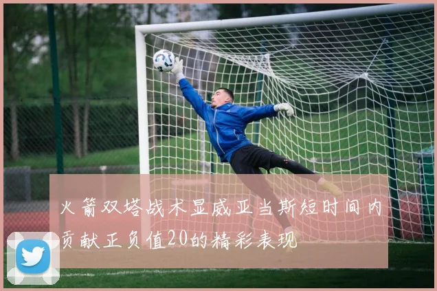 火箭双塔战术显威亚当斯短时间内贡献正负值20的精彩表现