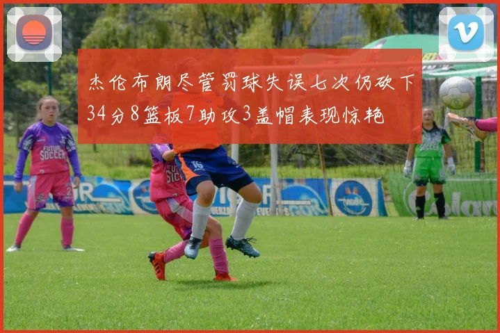 杰伦布朗尽管罚球失误七次仍砍下34分8篮板7助攻3盖帽表现惊艳