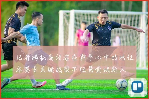 记者揭秘高诗岩在郭导心中的地位本赛季关键战役不轻易尝试新人