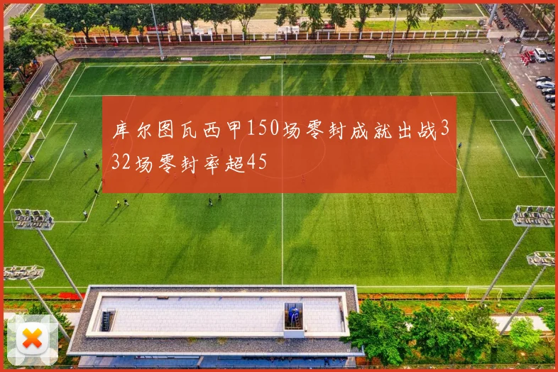 库尔图瓦西甲150场零封成就出战332场零封率超45