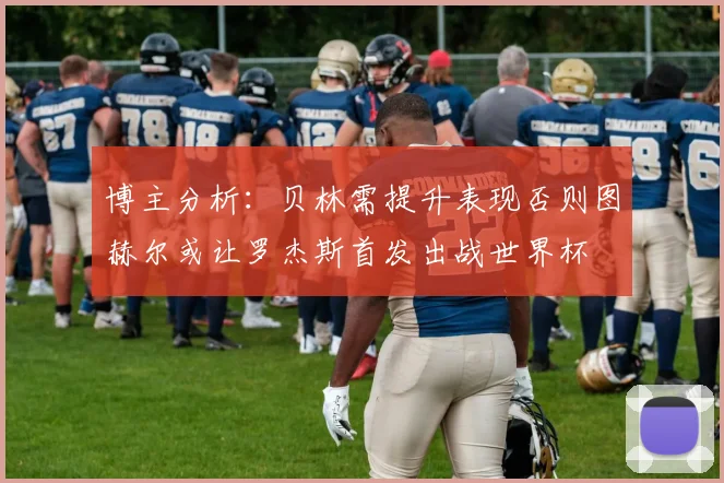博主分析：贝林需提升表现否则图赫尔或让罗杰斯首发出战世界杯