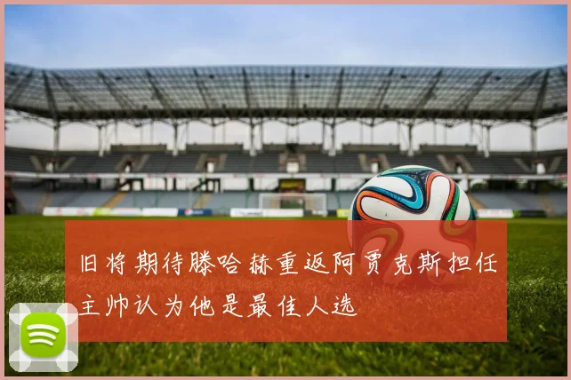 旧将期待滕哈赫重返阿贾克斯担任主帅认为他是最佳人选