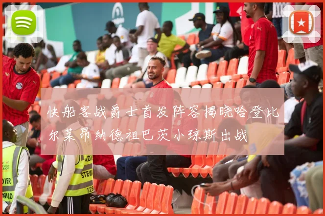 快船客战爵士首发阵容揭晓哈登比尔莱昂纳德祖巴茨小琼斯出战