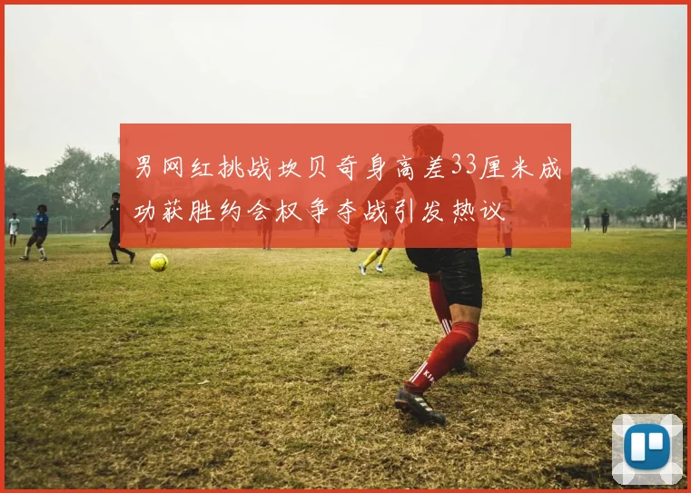 男网红挑战坎贝奇身高差33厘米成功获胜约会权争夺战引发热议