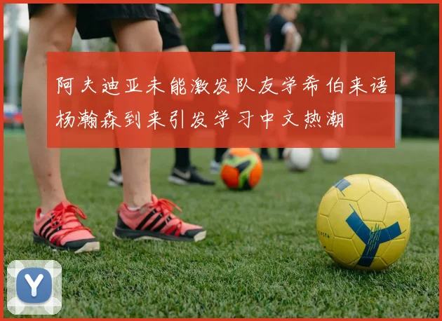 阿夫迪亚未能激发队友学希伯来语杨瀚森到来引发学习中文热潮