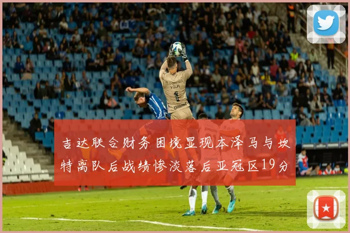 吉达联合财务困境显现本泽马与坎特离队后战绩惨淡落后亚冠区19分