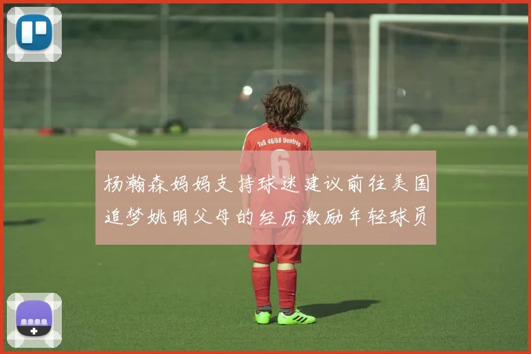 杨瀚森妈妈支持球迷建议前往美国追梦姚明父母的经历激励年轻球员