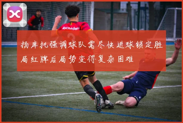 扬库托强调球队需尽快进球锁定胜局红牌后局势变得复杂困难