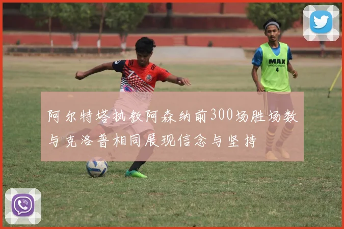 阿尔特塔执教阿森纳前300场胜场数与克洛普相同展现信念与坚持