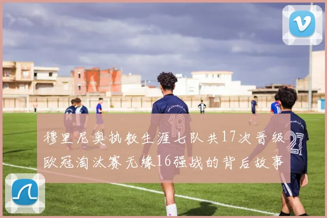 穆里尼奥执教生涯七队共17次晋级欧冠淘汰赛无缘16强战的背后故事