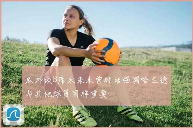 瓜帅谈B席未来未曾对话强调哈兰德与其他球员同样重要