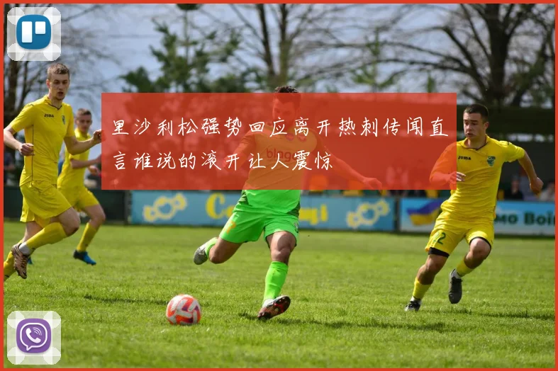 里沙利松强势回应离开热刺传闻直言谁说的滚开让人震惊