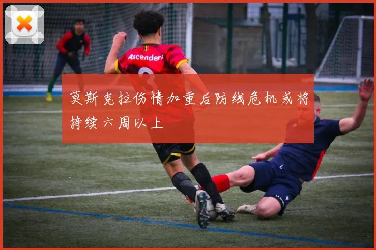 莫斯克拉伤情加重后防线危机或将持续六周以上