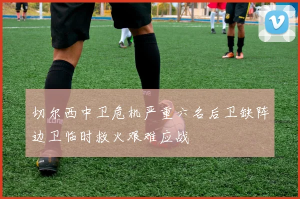 切尔西中卫危机严重六名后卫缺阵边卫临时救火艰难应战