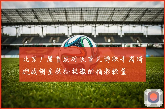 北京广厦首发对决曾凡博联手周琦迎战胡金秋孙铭徽的精彩较量