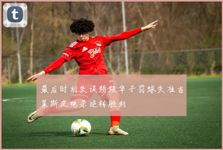 最后时刻失误频频华子罚球失准吉莱斯皮绝杀逆转胜利