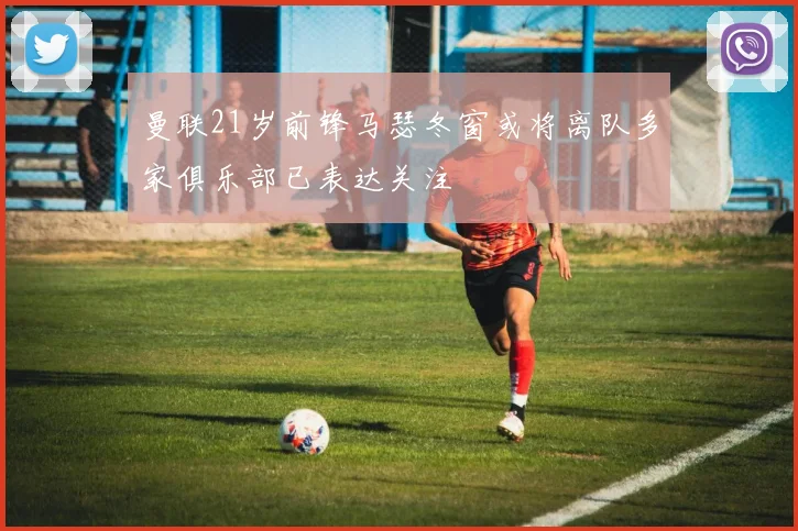 曼联21岁前锋马瑟冬窗或将离队多家俱乐部已表达关注
