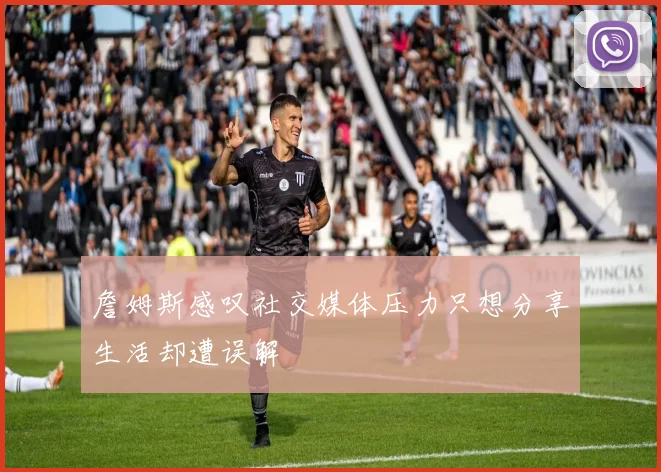 詹姆斯感叹社交媒体压力只想分享生活却遭误解