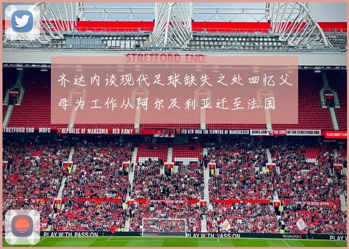 齐达内谈现代足球缺失之处回忆父母为工作从阿尔及利亚迁至法国