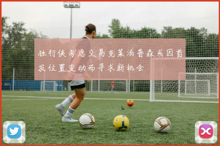独行侠考虑交易克莱汤普森或因首发位置变动而寻求新机会
