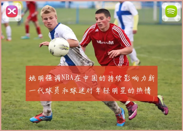 姚明强调NBA在中国的持续影响力新一代球员和球迷对年轻明星的热情不减