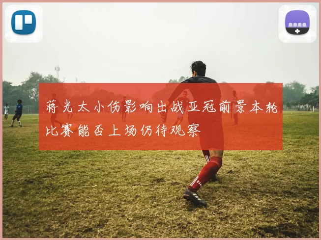 蒋光太小伤影响出战亚冠前景本轮比赛能否上场仍待观察