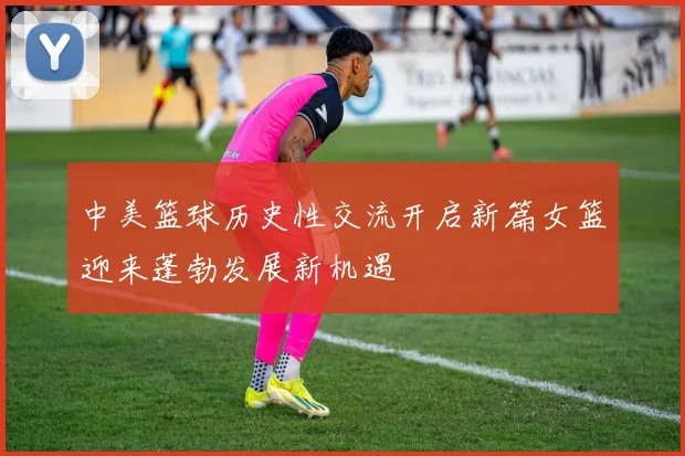中美篮球历史性交流开启新篇女篮迎来蓬勃发展新机遇