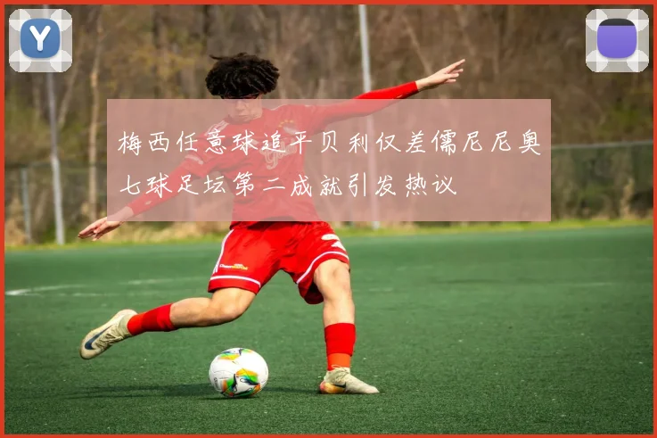 梅西任意球追平贝利仅差儒尼尼奥七球足坛第二成就引发热议
