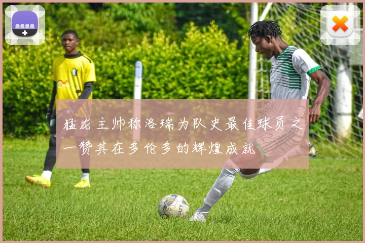 猛龙主帅称洛瑞为队史最佳球员之一赞其在多伦多的辉煌成就