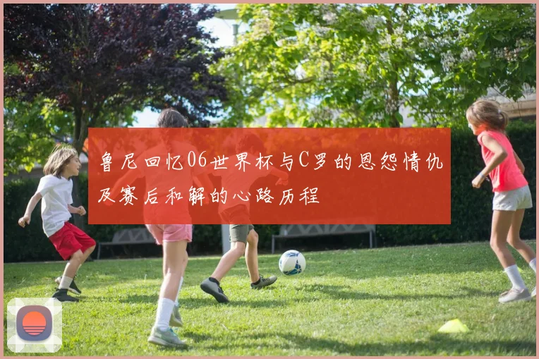 鲁尼回忆06世界杯与C罗的恩怨情仇及赛后和解的心路历程