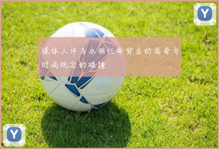 媒体人评马永明任命背后的离奇与时尚观念的碰撞