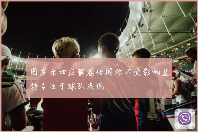 图多尔回应解雇传闻称不受影响坚持专注于球队表现
