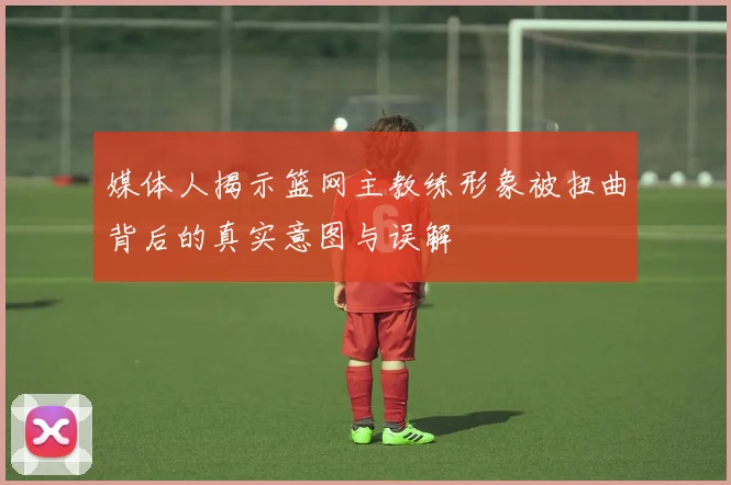 媒体人揭示篮网主教练形象被扭曲背后的真实意图与误解