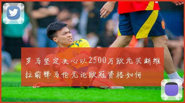 罗马坚定决心以2500万欧元买断维拉前锋马伦无论欧冠资格如何
