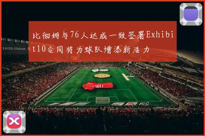 比彻姆与76人达成一致签署Exhibit10合同将为球队增添新活力