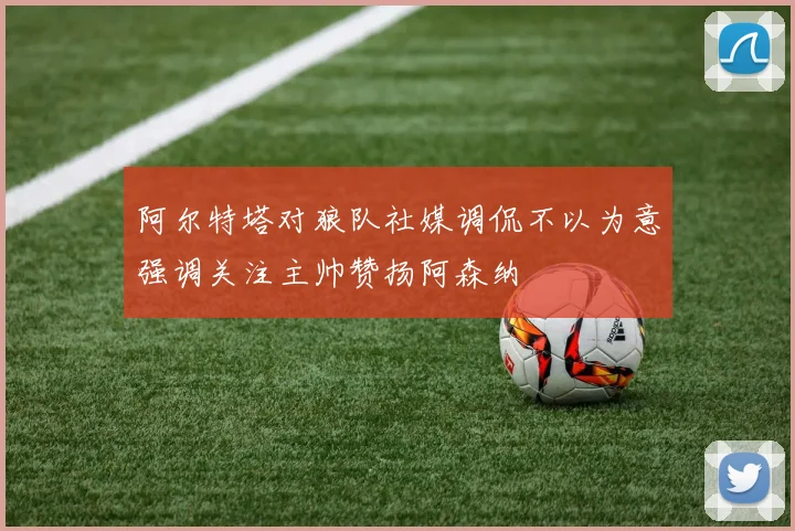 阿尔特塔对狼队社媒调侃不以为意强调关注主帅赞扬阿森纳