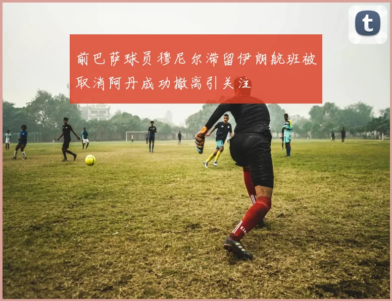前巴萨球员穆尼尔滞留伊朗航班被取消阿丹成功撤离引关注