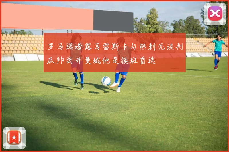 罗马诺透露马雷斯卡与热刺无谈判瓜帅离开曼城他是接班首选