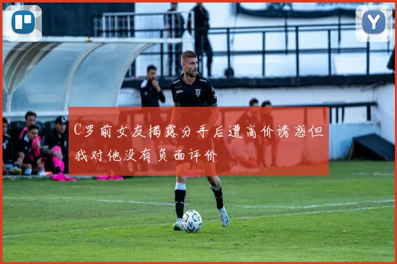 C罗前女友揭露分手后遭高价诱惑但我对他没有负面评价